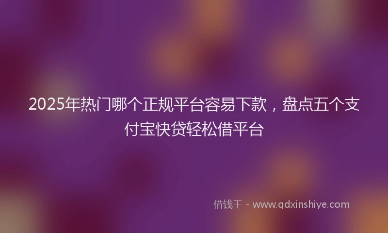 2025年热门哪个正规平台容易下款，盘点五个支付宝快贷轻松借平台