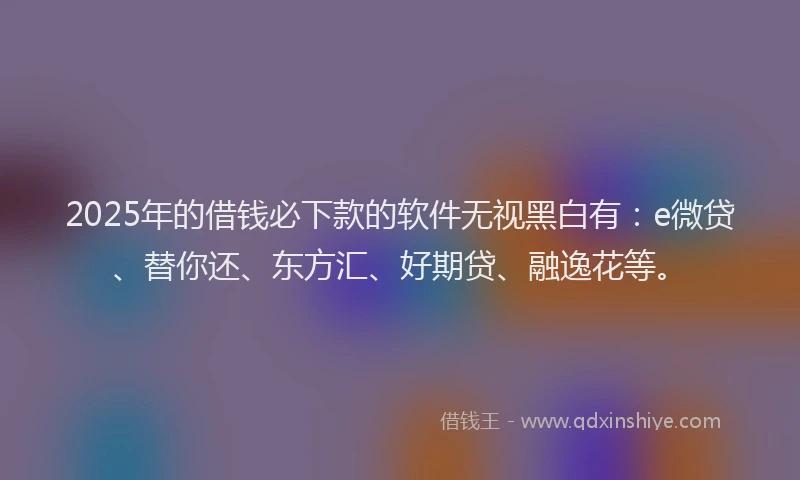 2025年的借钱必下款的软件无视黑白有：e微贷、替你还、东方汇、好期贷、融逸花等。
