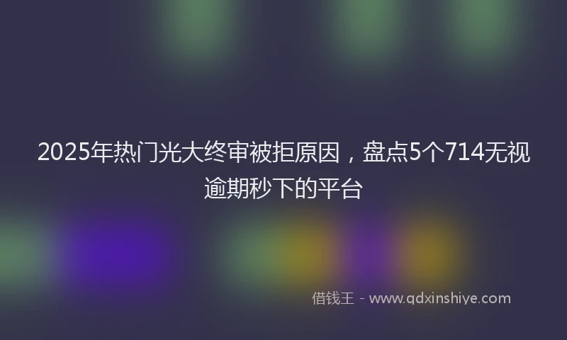 2025年热门光大终审被拒原因，盘点5个714无视逾期秒下的平台