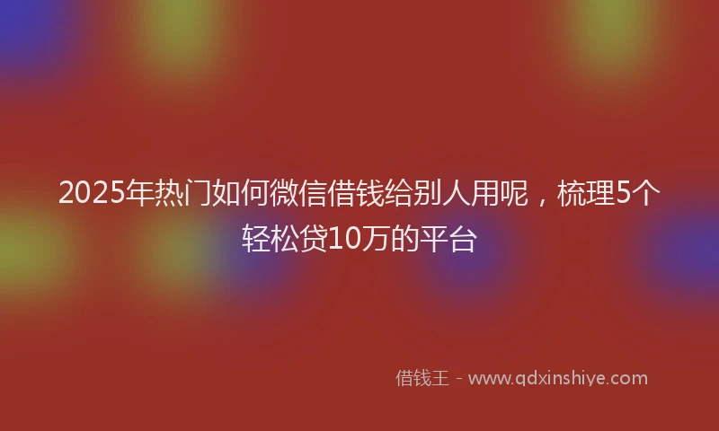 2025年热门如何微信借钱给别人用呢，梳理5个轻松贷10万的平台
