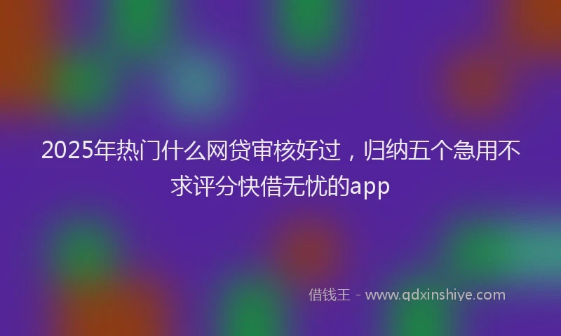 2025年热门什么网贷审核好过，归纳五个急用不求评分快借无忧的app