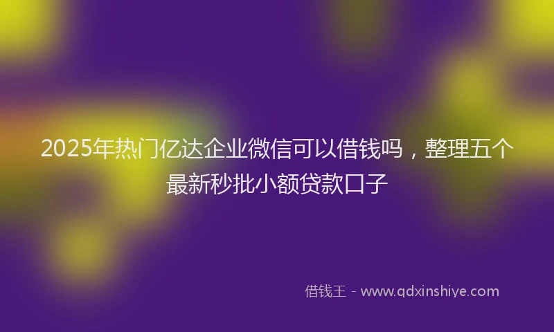 2025年热门亿达企业微信可以借钱吗，整理五个最新秒批小额贷款口子