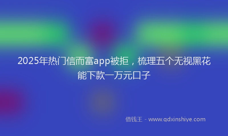 2025年热门信而富app被拒，梳理五个无视黑花能下款一万元口子