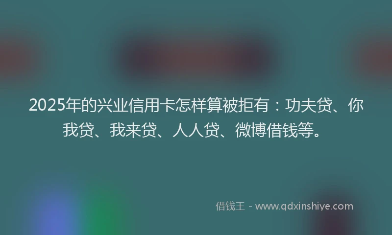 2025年的兴业信用卡怎样算被拒有：功夫贷、你我贷、我来贷、人人贷、微博借钱等。