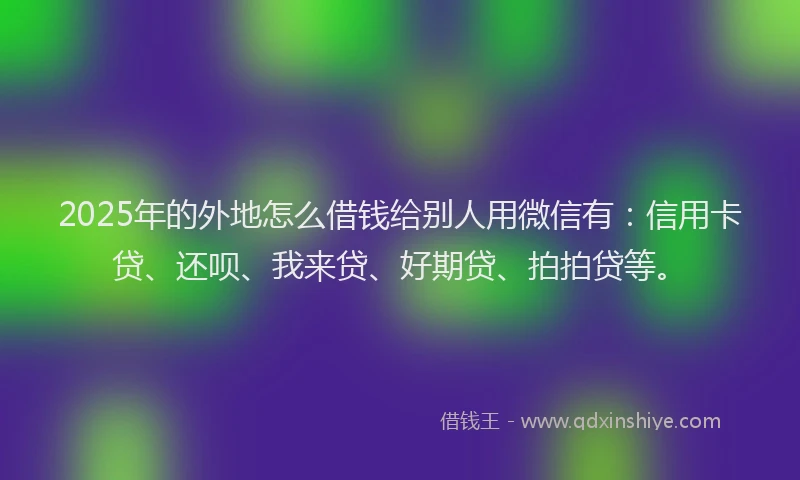2025年的外地怎么借钱给别人用微信有：信用卡贷、还呗、我来贷、好期贷、拍拍贷等。