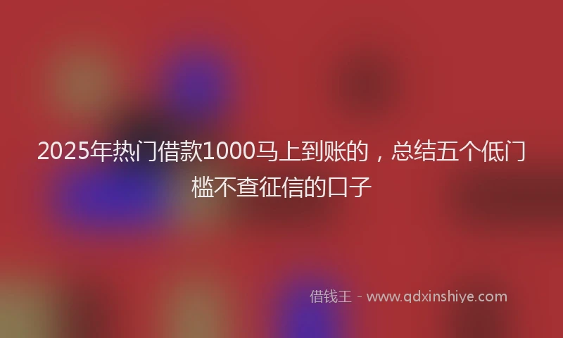 2025年热门借款1000马上到账的，总结五个低门槛不查征信的口子