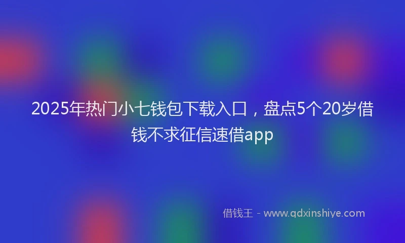 2025年热门小七钱包下载入口，盘点5个20岁借钱不求征信速借app