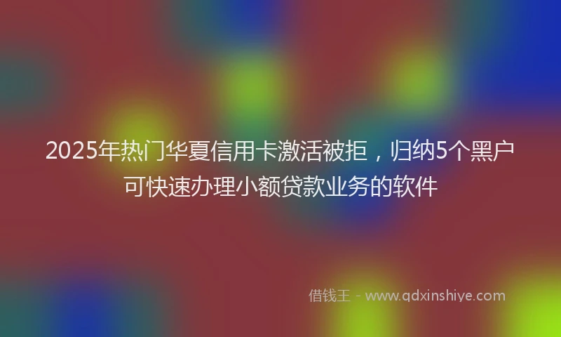 2025年热门华夏信用卡激活被拒，归纳5个黑户可快速办理小额贷款业务的软件