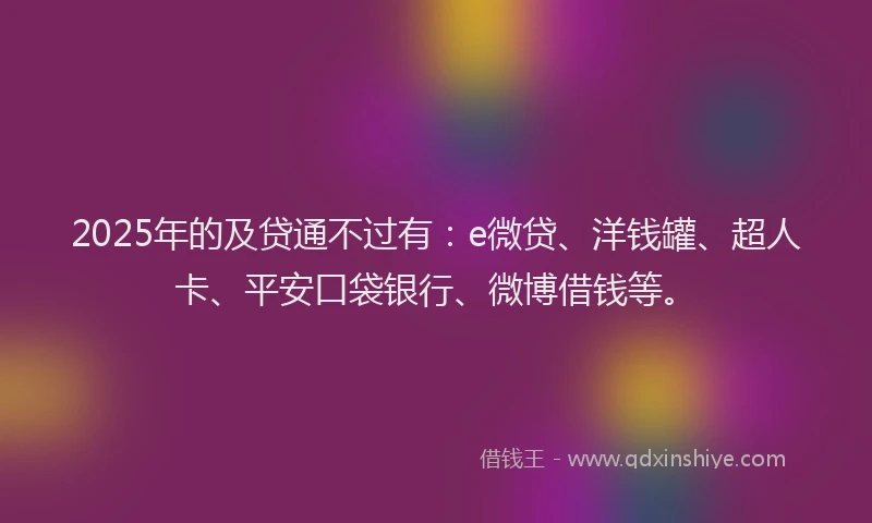 2025年的及贷通不过有：e微贷、洋钱罐、超人卡、平安口袋银行、微博借钱等。