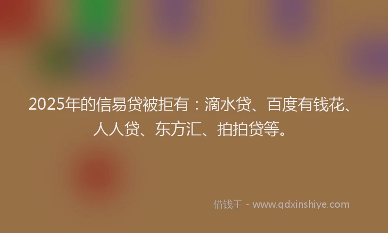 2025年的信易贷被拒有：滴水贷、百度有钱花、人人贷、东方汇、拍拍贷等。
