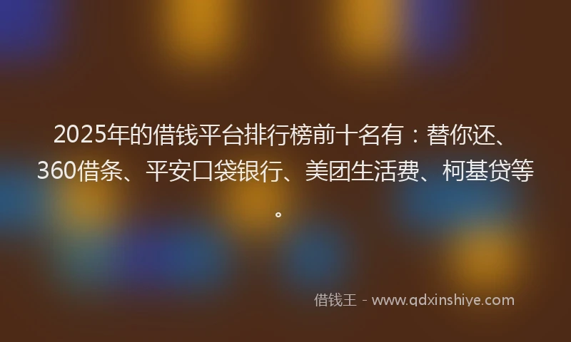 2025年的借钱平台排行榜前十名有：替你还、360借条、平安口袋银行、美团生活费、柯基贷等。