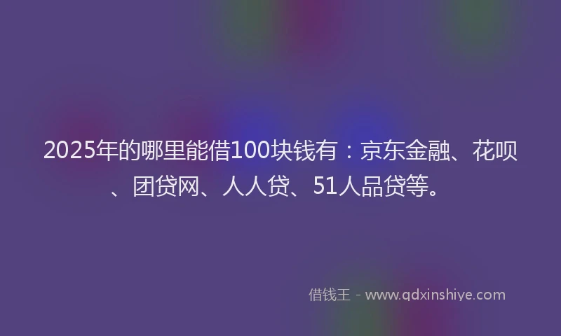 2025年的哪里能借100块钱有：京东金融、花呗、团贷网、人人贷、51人品贷等。