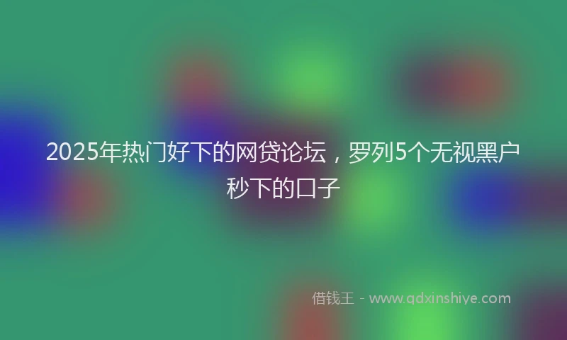 2025年热门好下的网贷论坛，罗列5个无视黑户秒下的口子