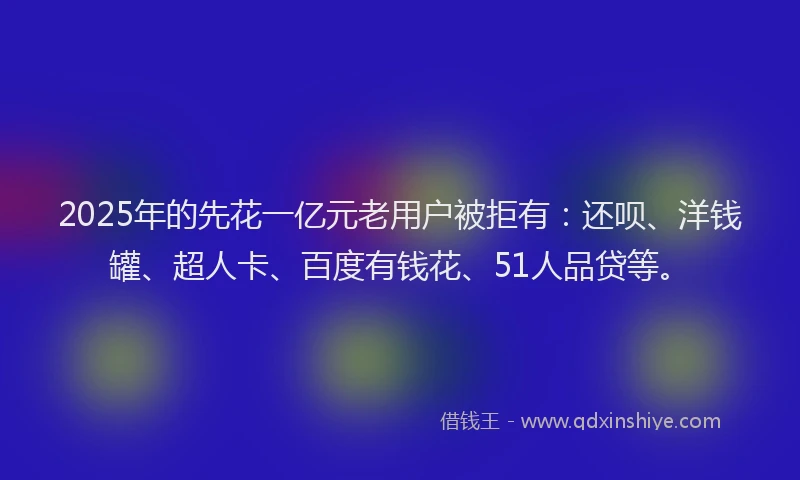 2025年的先花一亿元老用户被拒有：还呗、洋钱罐、超人卡、百度有钱花、51人品贷等。