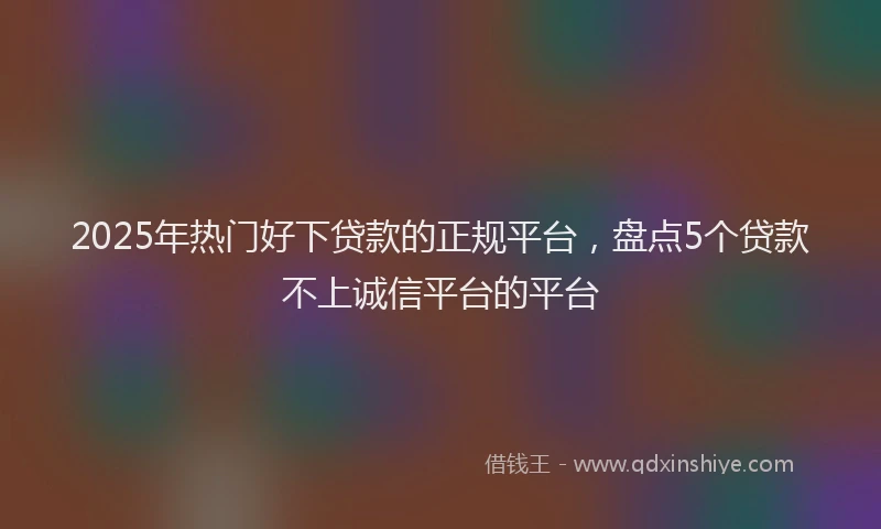 2025年热门好下贷款的正规平台，盘点5个贷款不上诚信平台的平台