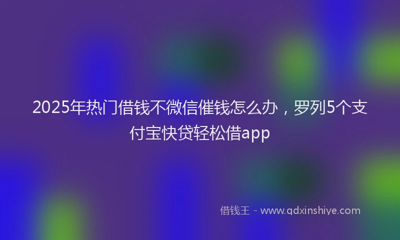 2025年热门借钱不微信催钱怎么办，罗列5个支付宝快贷轻松借app