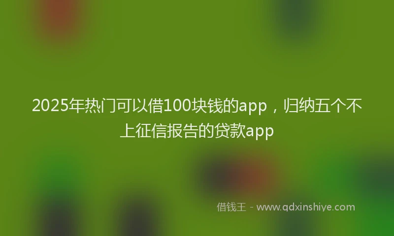2025年热门可以借100块钱的app，归纳五个不上征信报告的贷款app