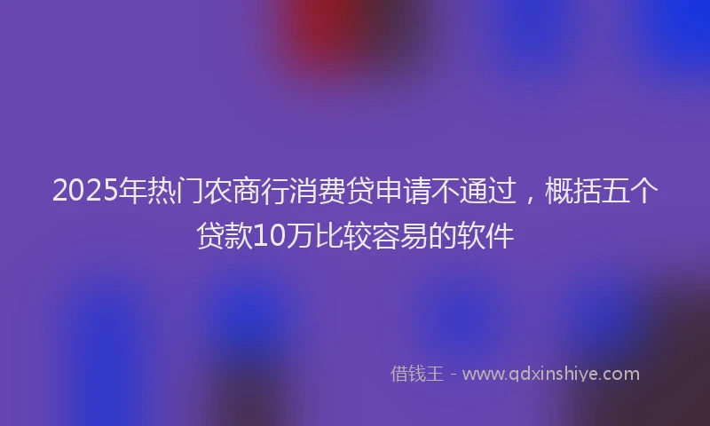 2025年热门农商行消费贷申请不通过，概括五个贷款10万比较容易的软件