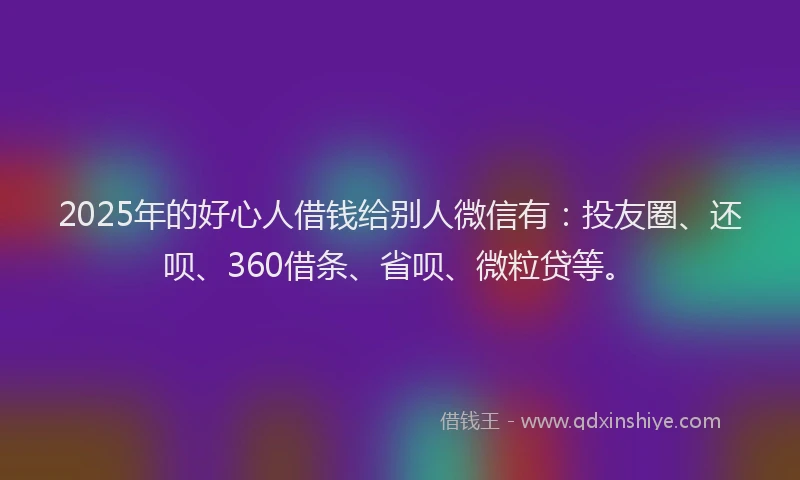 2025年的好心人借钱给别人微信有：投友圈、还呗、360借条、省呗、微粒贷等。