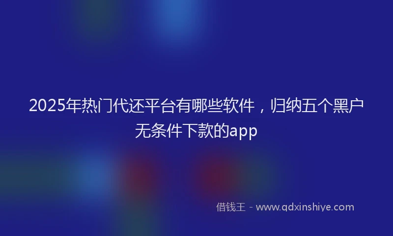 2025年热门代还平台有哪些软件，归纳五个黑户无条件下款的app