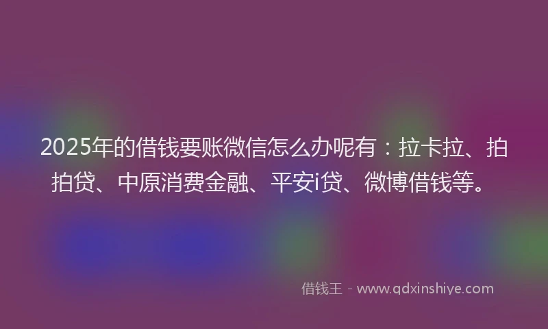 2025年的借钱要账微信怎么办呢有：拉卡拉、拍拍贷、中原消费金融、平安i贷、微博借钱等。