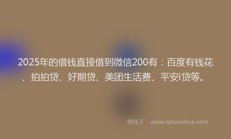 2025年的借钱直接借到微信200有：百度有钱花、拍拍贷、好期贷、美团生活费、平安i贷等。
