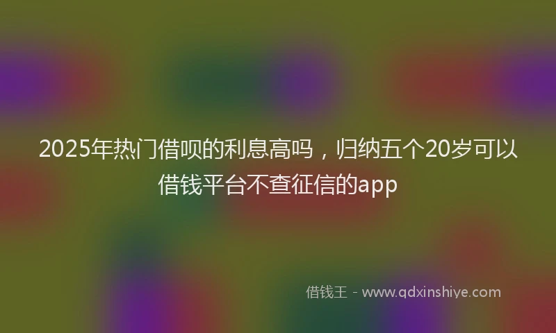 2025年热门借呗的利息高吗，归纳五个20岁可以借钱平台不查征信的app