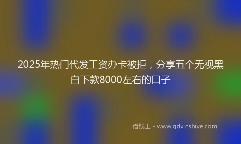 2025年热门代发工资办卡被拒，分享五个无视黑白下款8000左右的口子
