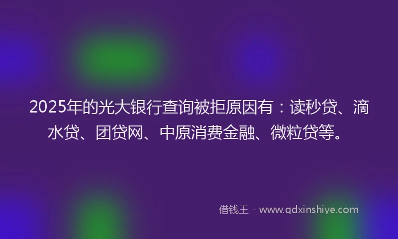 2025年的光大银行查询被拒原因有：读秒贷、滴水贷、团贷网、中原消费金融、微粒贷等。