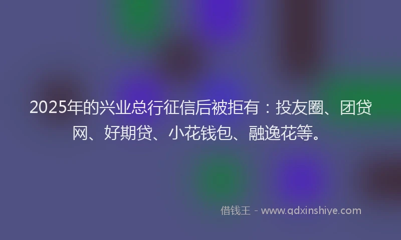 2025年的兴业总行征信后被拒有：投友圈、团贷网、好期贷、小花钱包、融逸花等。