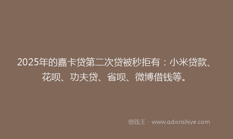 2025年的嘉卡贷第二次贷被秒拒有：小米贷款、花呗、功夫贷、省呗、微博借钱等。