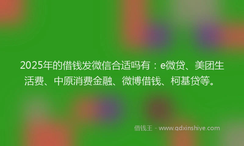 2025年的借钱发微信合适吗有：e微贷、美团生活费、中原消费金融、微博借钱、柯基贷等。