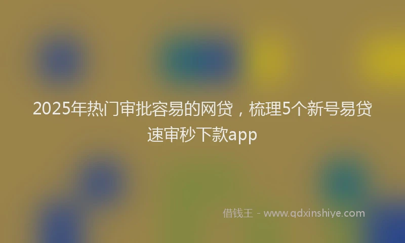 2025年热门审批容易的网贷，梳理5个新号易贷速审秒下款app