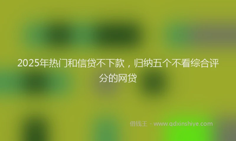 2025年热门和信贷不下款，归纳五个不看综合评分的网贷