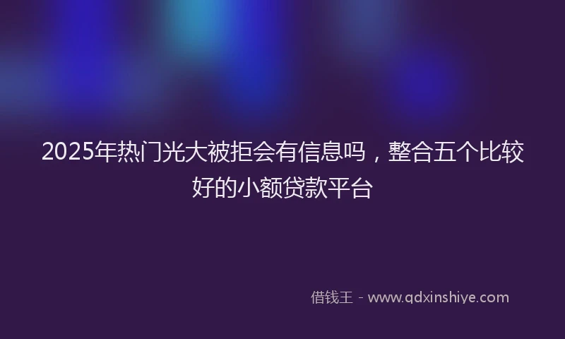 2025年热门光大被拒会有信息吗，整合五个比较好的小额贷款平台