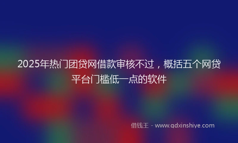 2025年热门团贷网借款审核不过，概括五个网贷平台门槛低一点的软件