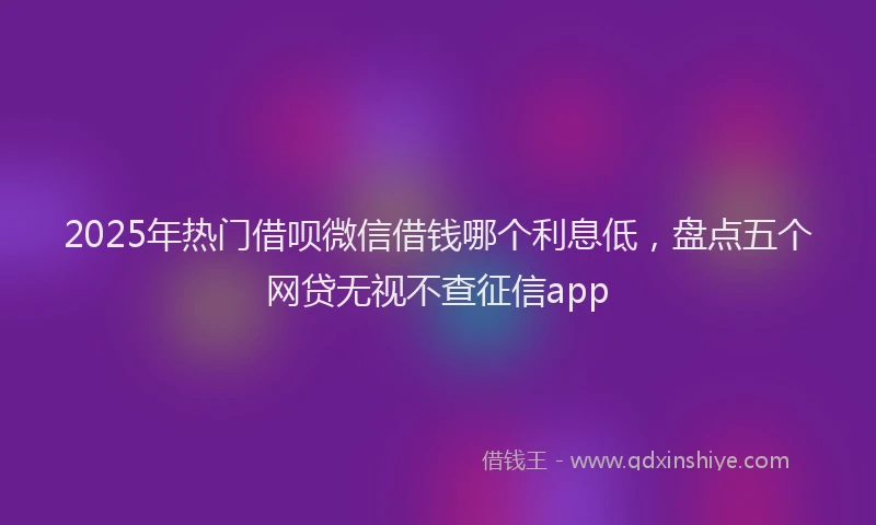 2025年热门借呗微信借钱哪个利息低，盘点五个网贷无视不查征信app
