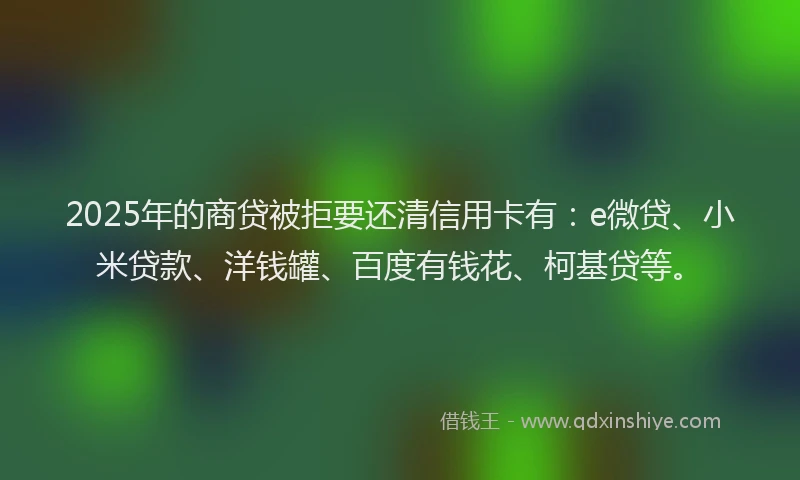 2025年的商贷被拒要还清信用卡有：e微贷、小米贷款、洋钱罐、百度有钱花、柯基贷等。