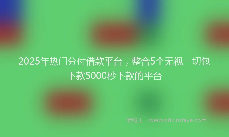 2025年热门分付借款平台，整合5个无视一切包下款5000秒下款的平台