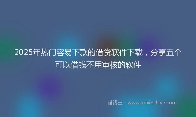 2025年热门容易下款的借贷软件下载，分享五个可以借钱不用审核的软件