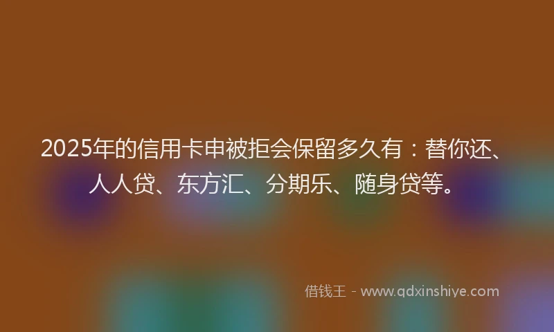 2025年的信用卡申被拒会保留多久有：替你还、人人贷、东方汇、分期乐、随身贷等。