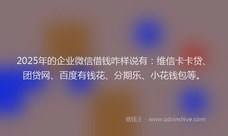 2025年的企业微信借钱咋样说有：维信卡卡贷、团贷网、百度有钱花、分期乐、小花钱包等。