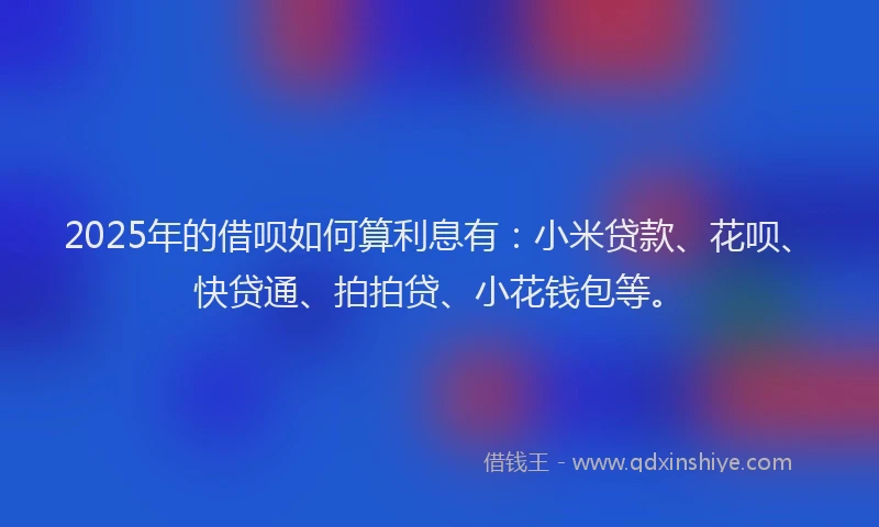 2025年的借呗如何算利息有：小米贷款、花呗、快贷通、拍拍贷、小花钱包等。