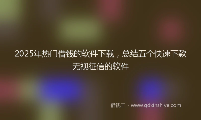 2025年热门借钱的软件下载，总结五个快速下款无视征信的软件