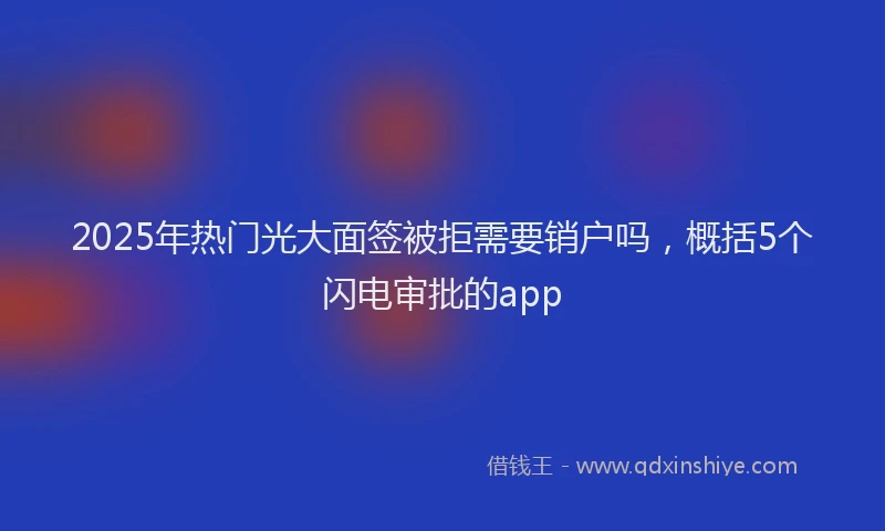 2025年热门光大面签被拒需要销户吗，概括5个闪电审批的app