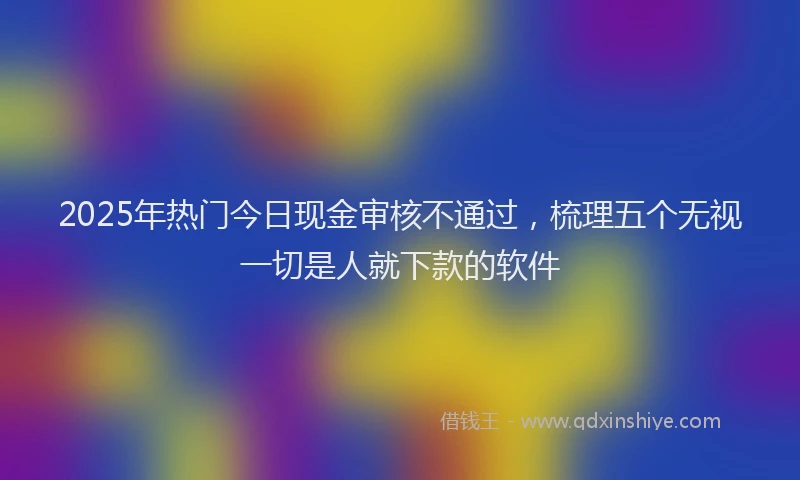 2025年热门今日现金审核不通过，梳理五个无视一切是人就下款的软件