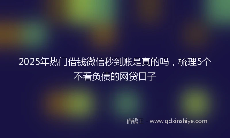 2025年热门借钱微信秒到账是真的吗，梳理5个不看负债的网贷口子