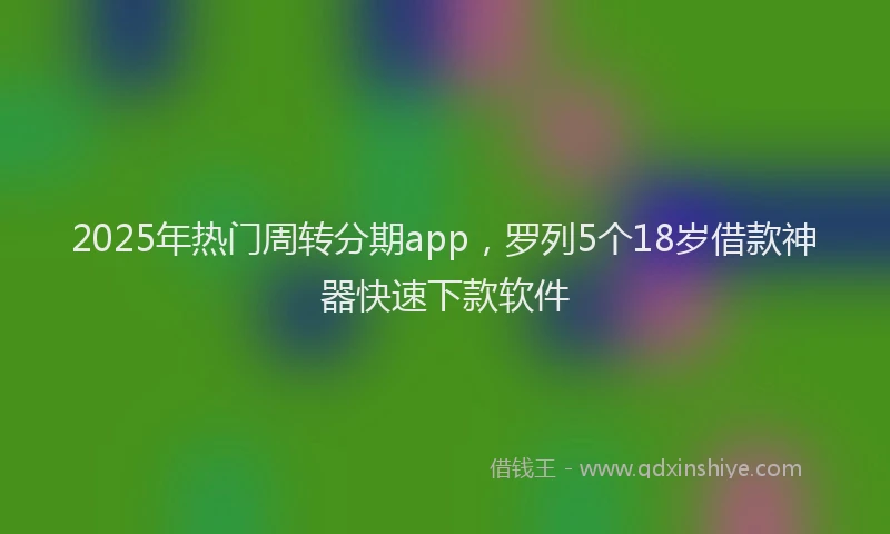 2025年热门周转分期app，罗列5个18岁借款神器快速下款软件