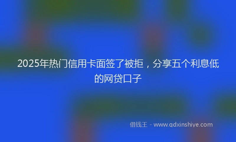 2025年热门信用卡面签了被拒，分享五个利息低的网贷口子