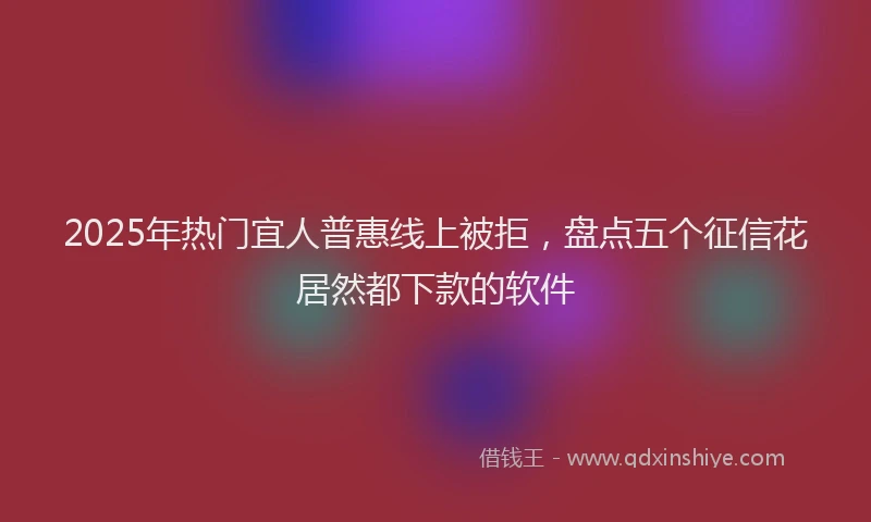 2025年热门宜人普惠线上被拒，盘点五个征信花居然都下款的软件